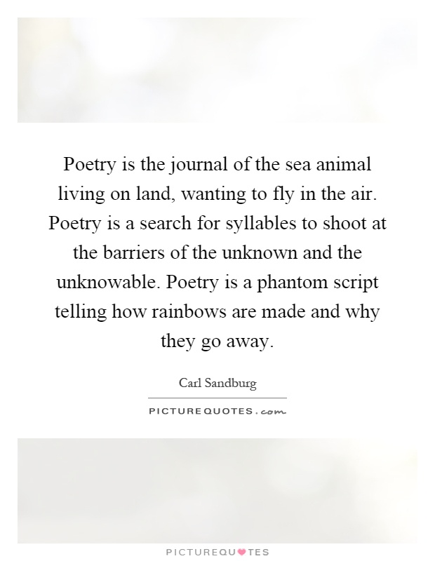 Poetry is the journal of the sea animal living on land, wanting to fly in the air. Poetry is a search for syllables to shoot at the barriers of the unknown and the unknowable. Poetry is a phantom script telling how rainbows are made and why they go away Picture Quote #1