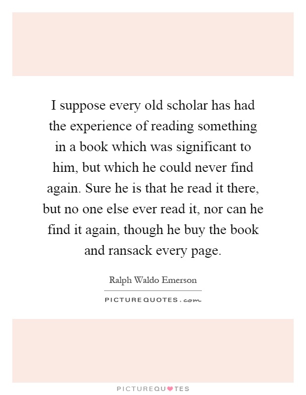 I suppose every old scholar has had the experience of reading something in a book which was significant to him, but which he could never find again. Sure he is that he read it there, but no one else ever read it, nor can he find it again, though he buy the book and ransack every page Picture Quote #1