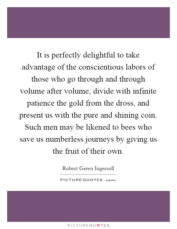 It is perfectly delightful to take advantage of the conscientious labors of those who go through and through volume after volume, divide with infinite patience the gold from the dross, and present us with the pure and shining coin. Such men may be likened to bees who save us numberless journeys by giving us the fruit of their own Picture Quote #1