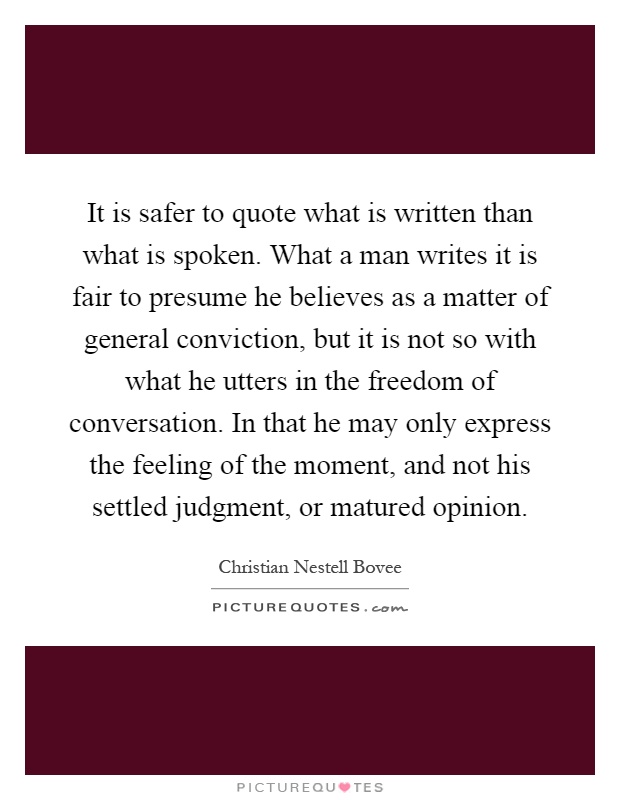 It is safer to quote what is written than what is spoken. What a man writes it is fair to presume he believes as a matter of general conviction, but it is not so with what he utters in the freedom of conversation. In that he may only express the feeling of the moment, and not his settled judgment, or matured opinion Picture Quote #1