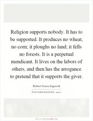 Religion supports nobody. It has to be supported. It produces no wheat, no corn; it ploughs no land; it fells no forests. It is a perpetual mendicant. It lives on the labors of others, and then has the arrogance to pretend that it supports the giver Picture Quote #1