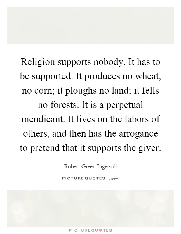 Religion supports nobody. It has to be supported. It produces no wheat, no corn; it ploughs no land; it fells no forests. It is a perpetual mendicant. It lives on the labors of others, and then has the arrogance to pretend that it supports the giver Picture Quote #1