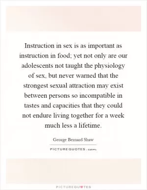 Instruction in sex is as important as instruction in food; yet not only are our adolescents not taught the physiology of sex, but never warned that the strongest sexual attraction may exist between persons so incompatible in tastes and capacities that they could not endure living together for a week much less a lifetime Picture Quote #1