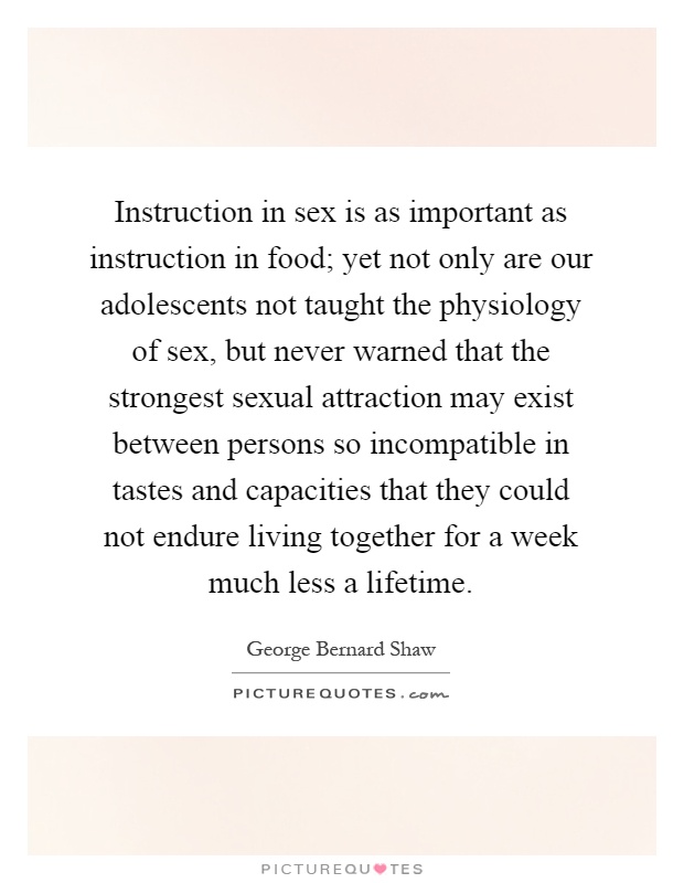 Instruction in sex is as important as instruction in food; yet not only are our adolescents not taught the physiology of sex, but never warned that the strongest sexual attraction may exist between persons so incompatible in tastes and capacities that they could not endure living together for a week much less a lifetime Picture Quote #1