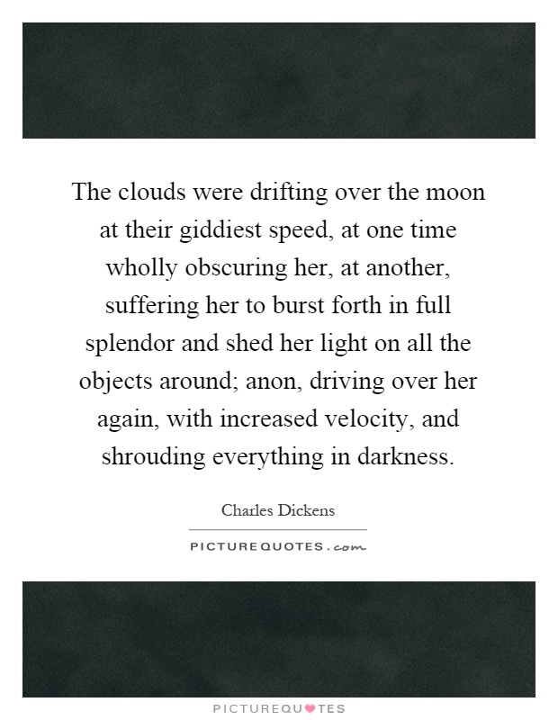 The clouds were drifting over the moon at their giddiest speed, at one time wholly obscuring her, at another, suffering her to burst forth in full splendor and shed her light on all the objects around; anon, driving over her again, with increased velocity, and shrouding everything in darkness Picture Quote #1