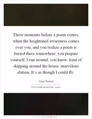 Those moments before a poem comes, when the heightened awareness comes over you, and you realize a poem is buried there somewhere, you prepare yourself. I run around, you know, kind of skipping around the house, marvelous elation. It’s as though I could fly Picture Quote #1