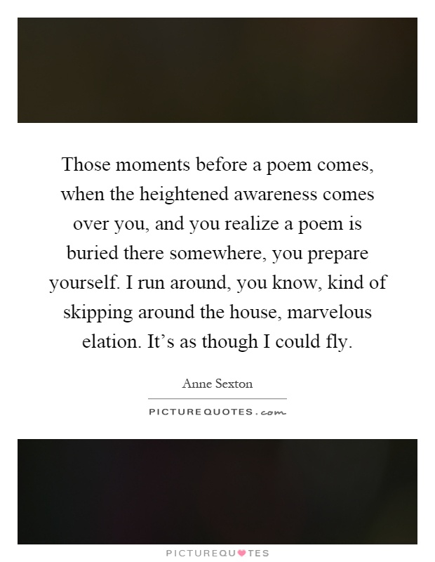 Those moments before a poem comes, when the heightened awareness comes over you, and you realize a poem is buried there somewhere, you prepare yourself. I run around, you know, kind of skipping around the house, marvelous elation. It's as though I could fly Picture Quote #1