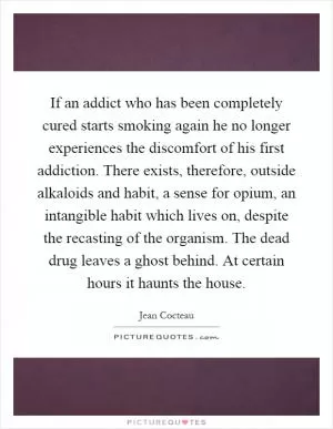 If an addict who has been completely cured starts smoking again he no longer experiences the discomfort of his first addiction. There exists, therefore, outside alkaloids and habit, a sense for opium, an intangible habit which lives on, despite the recasting of the organism. The dead drug leaves a ghost behind. At certain hours it haunts the house Picture Quote #1