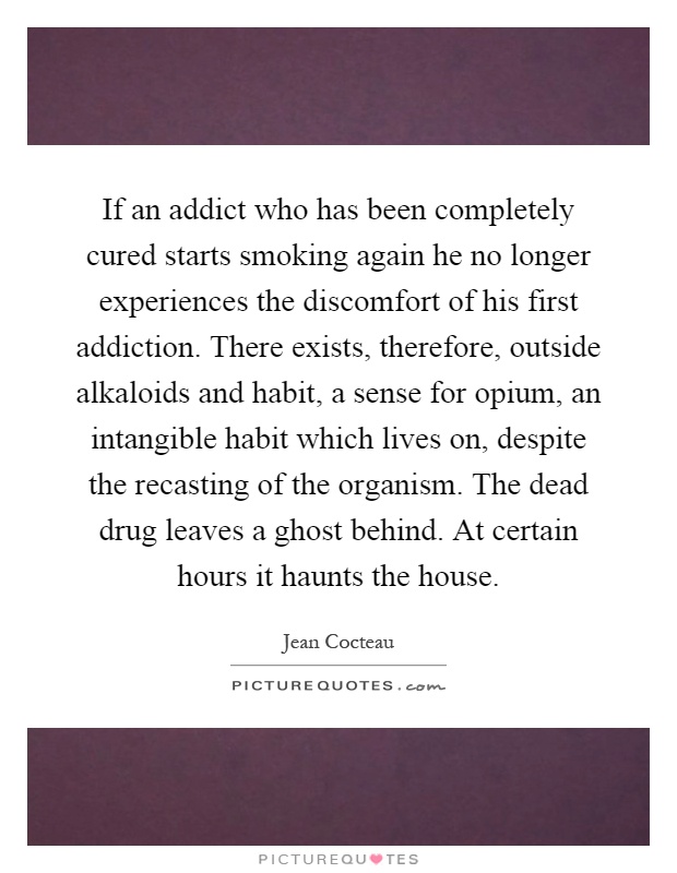 If an addict who has been completely cured starts smoking again he no longer experiences the discomfort of his first addiction. There exists, therefore, outside alkaloids and habit, a sense for opium, an intangible habit which lives on, despite the recasting of the organism. The dead drug leaves a ghost behind. At certain hours it haunts the house Picture Quote #1