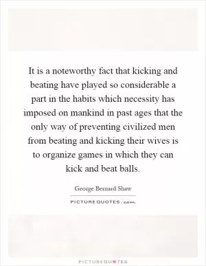 It is a noteworthy fact that kicking and beating have played so considerable a part in the habits which necessity has imposed on mankind in past ages that the only way of preventing civilized men from beating and kicking their wives is to organize games in which they can kick and beat balls Picture Quote #1