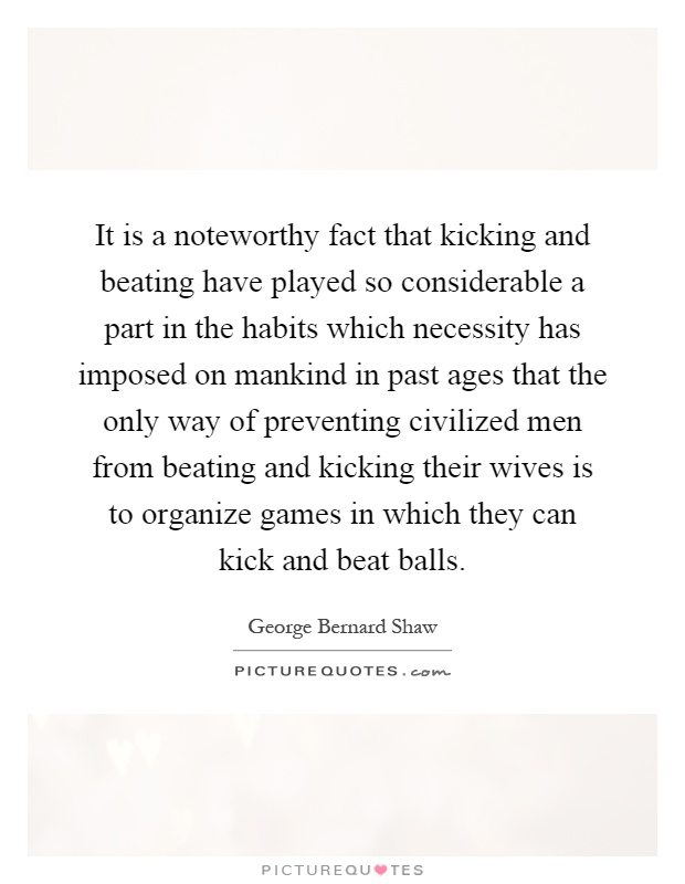 It is a noteworthy fact that kicking and beating have played so considerable a part in the habits which necessity has imposed on mankind in past ages that the only way of preventing civilized men from beating and kicking their wives is to organize games in which they can kick and beat balls Picture Quote #1