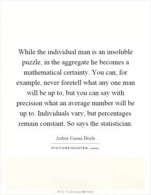 While the individual man is an insoluble puzzle, in the aggregate he becomes a mathematical certainty. You can, for example, never foretell what any one man will be up to, but you can say with precision what an average number will be up to. Individuals vary, but percentages remain constant. So says the statistician Picture Quote #1