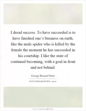 I dread success. To have succeeded is to have finished one’s business on earth, like the male spider who is killed by the female the moment he has succeeded in his courtship. I like the state of continual becoming, with a goal in front and not behind Picture Quote #1