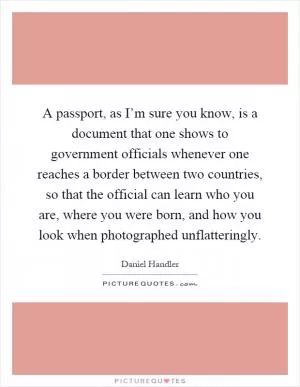 A passport, as I’m sure you know, is a document that one shows to government officials whenever one reaches a border between two countries, so that the official can learn who you are, where you were born, and how you look when photographed unflatteringly Picture Quote #1