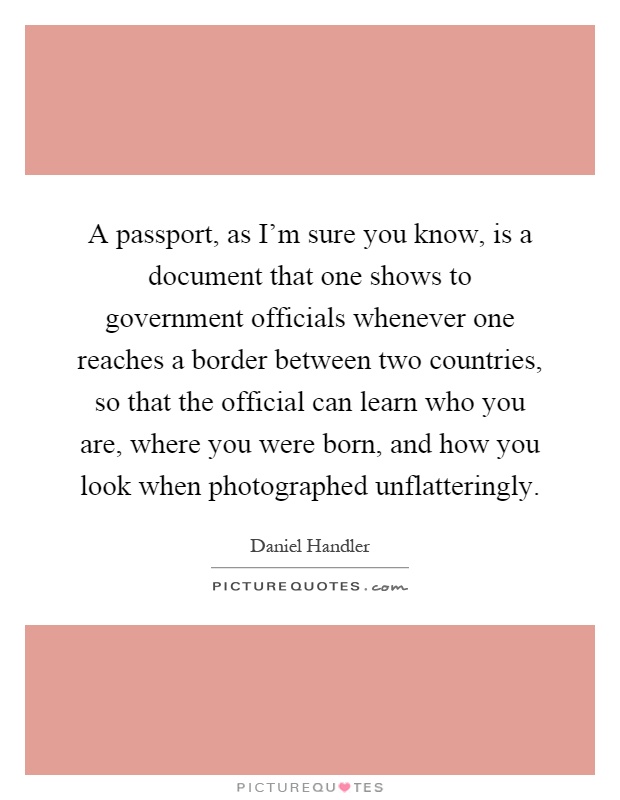 A passport, as I'm sure you know, is a document that one shows to government officials whenever one reaches a border between two countries, so that the official can learn who you are, where you were born, and how you look when photographed unflatteringly Picture Quote #1