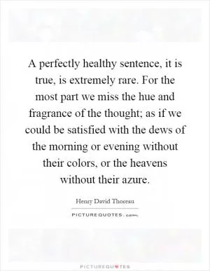 A perfectly healthy sentence, it is true, is extremely rare. For the most part we miss the hue and fragrance of the thought; as if we could be satisfied with the dews of the morning or evening without their colors, or the heavens without their azure Picture Quote #1
