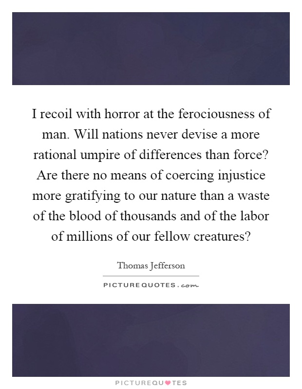 I recoil with horror at the ferociousness of man. Will nations never devise a more rational umpire of differences than force? Are there no means of coercing injustice more gratifying to our nature than a waste of the blood of thousands and of the labor of millions of our fellow creatures? Picture Quote #1