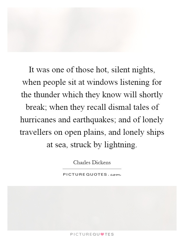 It was one of those hot, silent nights, when people sit at windows listening for the thunder which they know will shortly break; when they recall dismal tales of hurricanes and earthquakes; and of lonely travellers on open plains, and lonely ships at sea, struck by lightning Picture Quote #1