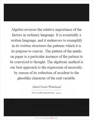 Algebra reverses the relative importance of the factors in ordinary language. It is essentially a written language, and it endeavors to exemplify in its written structures the patterns which it is its purpose to convey. The pattern of the marks on paper is a particular instance of the pattern to be conveyed to thought. The algebraic method is our best approach to the expression of necessity, by reason of its reduction of accident to the ghostlike character of the real variable Picture Quote #1