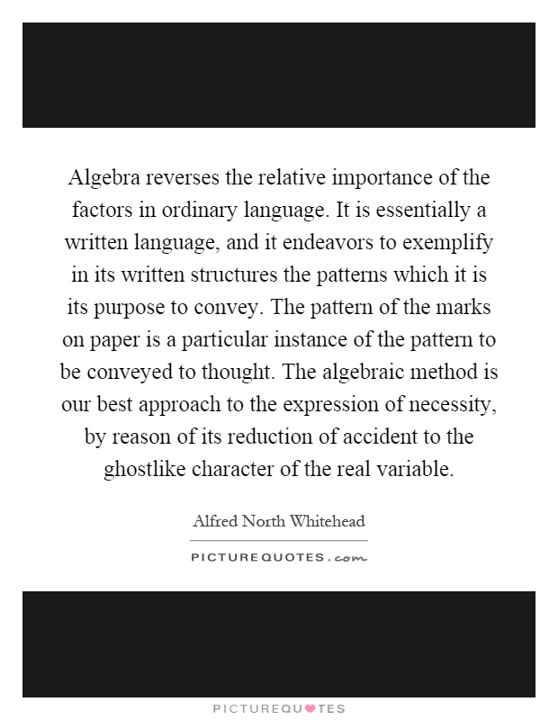 Algebra reverses the relative importance of the factors in ordinary language. It is essentially a written language, and it endeavors to exemplify in its written structures the patterns which it is its purpose to convey. The pattern of the marks on paper is a particular instance of the pattern to be conveyed to thought. The algebraic method is our best approach to the expression of necessity, by reason of its reduction of accident to the ghostlike character of the real variable Picture Quote #1