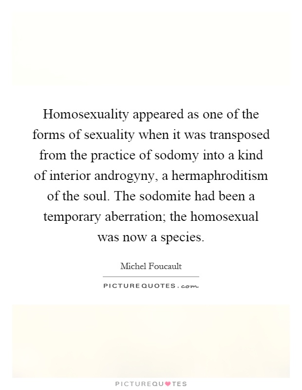 Homosexuality appeared as one of the forms of sexuality when it was transposed from the practice of sodomy into a kind of interior androgyny, a hermaphroditism of the soul. The sodomite had been a temporary aberration; the homosexual was now a species Picture Quote #1