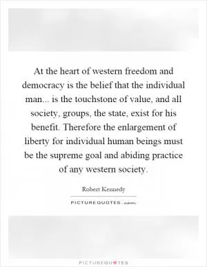 At the heart of western freedom and democracy is the belief that the individual man... is the touchstone of value, and all society, groups, the state, exist for his benefit. Therefore the enlargement of liberty for individual human beings must be the supreme goal and abiding practice of any western society Picture Quote #1
