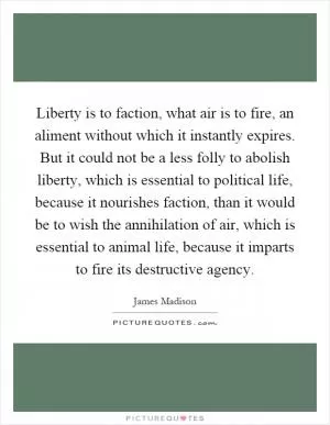 Liberty is to faction, what air is to fire, an aliment without which it instantly expires. But it could not be a less folly to abolish liberty, which is essential to political life, because it nourishes faction, than it would be to wish the annihilation of air, which is essential to animal life, because it imparts to fire its destructive agency Picture Quote #1