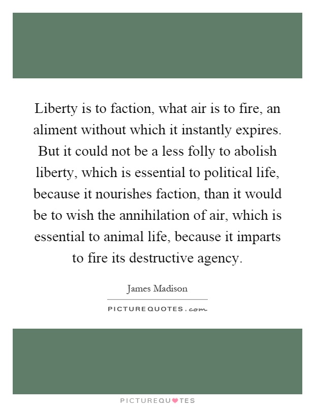 Liberty is to faction, what air is to fire, an aliment without which it instantly expires. But it could not be a less folly to abolish liberty, which is essential to political life, because it nourishes faction, than it would be to wish the annihilation of air, which is essential to animal life, because it imparts to fire its destructive agency Picture Quote #1