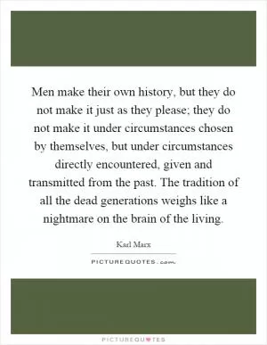 Men make their own history, but they do not make it just as they please; they do not make it under circumstances chosen by themselves, but under circumstances directly encountered, given and transmitted from the past. The tradition of all the dead generations weighs like a nightmare on the brain of the living Picture Quote #1