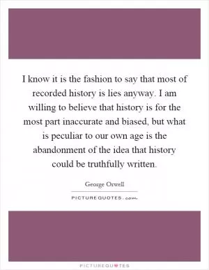 I know it is the fashion to say that most of recorded history is lies anyway. I am willing to believe that history is for the most part inaccurate and biased, but what is peculiar to our own age is the abandonment of the idea that history could be truthfully written Picture Quote #1