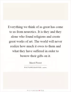 Everything we think of as great has come to us from neurotics. It is they and they alone who found religions and create great works of art. The world will never realize how much it owes to them and what they have suffered in order to bestow their gifts on it Picture Quote #1