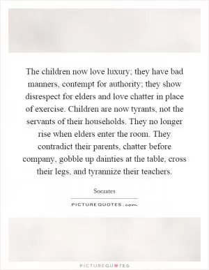 The children now love luxury; they have bad manners, contempt for authority; they show disrespect for elders and love chatter in place of exercise. Children are now tyrants, not the servants of their households. They no longer rise when elders enter the room. They contradict their parents, chatter before company, gobble up dainties at the table, cross their legs, and tyrannize their teachers Picture Quote #1
