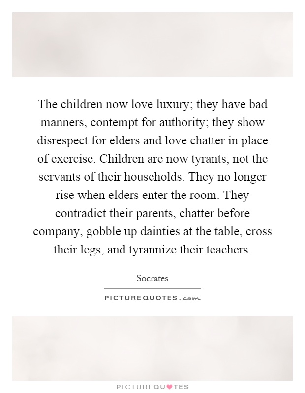 The children now love luxury; they have bad manners, contempt for authority; they show disrespect for elders and love chatter in place of exercise. Children are now tyrants, not the servants of their households. They no longer rise when elders enter the room. They contradict their parents, chatter before company, gobble up dainties at the table, cross their legs, and tyrannize their teachers Picture Quote #1