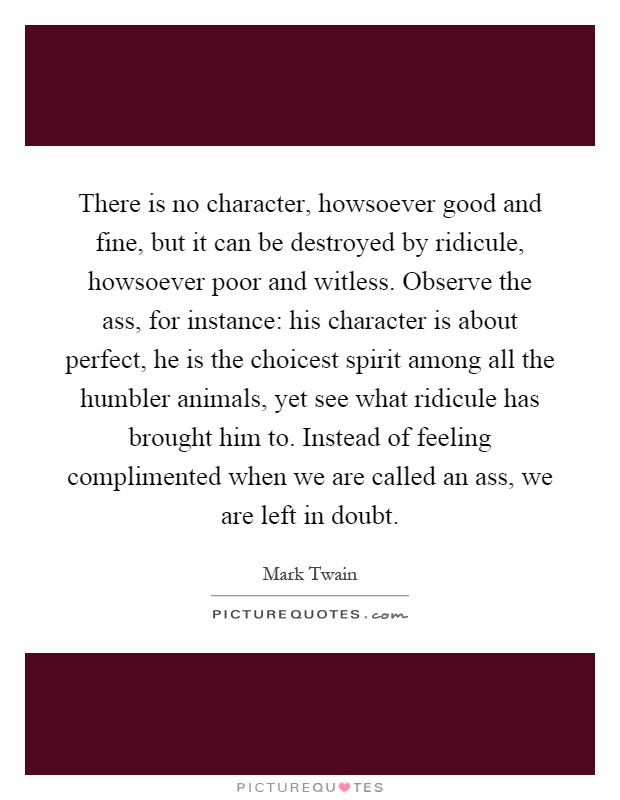 There is no character, howsoever good and fine, but it can be destroyed by ridicule, howsoever poor and witless. Observe the ass, for instance: his character is about perfect, he is the choicest spirit among all the humbler animals, yet see what ridicule has brought him to. Instead of feeling complimented when we are called an ass, we are left in doubt Picture Quote #1