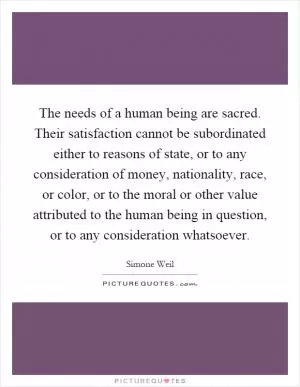 The needs of a human being are sacred. Their satisfaction cannot be subordinated either to reasons of state, or to any consideration of money, nationality, race, or color, or to the moral or other value attributed to the human being in question, or to any consideration whatsoever Picture Quote #1