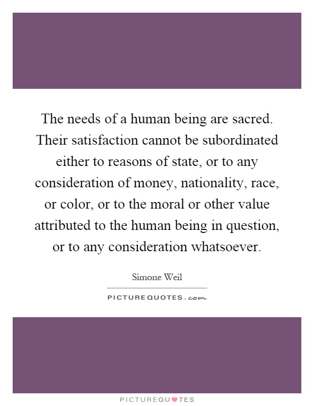 The needs of a human being are sacred. Their satisfaction cannot be subordinated either to reasons of state, or to any consideration of money, nationality, race, or color, or to the moral or other value attributed to the human being in question, or to any consideration whatsoever Picture Quote #1