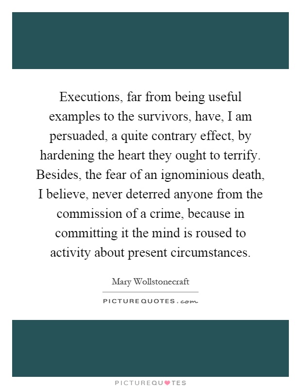 Executions, far from being useful examples to the survivors, have, I am persuaded, a quite contrary effect, by hardening the heart they ought to terrify. Besides, the fear of an ignominious death, I believe, never deterred anyone from the commission of a crime, because in committing it the mind is roused to activity about present circumstances Picture Quote #1