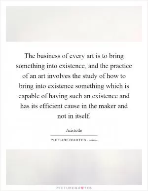 The business of every art is to bring something into existence, and the practice of an art involves the study of how to bring into existence something which is capable of having such an existence and has its efficient cause in the maker and not in itself Picture Quote #1