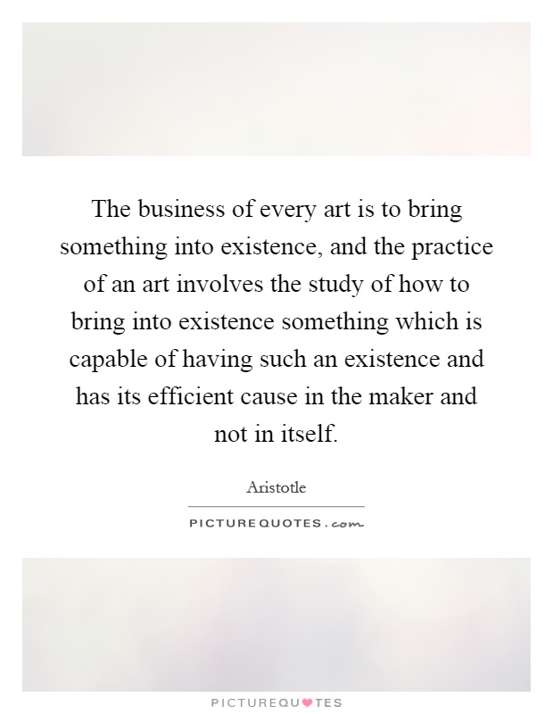 The business of every art is to bring something into existence, and the practice of an art involves the study of how to bring into existence something which is capable of having such an existence and has its efficient cause in the maker and not in itself Picture Quote #1