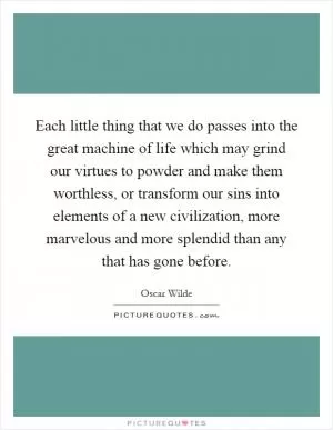 Each little thing that we do passes into the great machine of life which may grind our virtues to powder and make them worthless, or transform our sins into elements of a new civilization, more marvelous and more splendid than any that has gone before Picture Quote #1