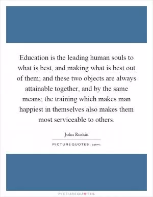 Education is the leading human souls to what is best, and making what is best out of them; and these two objects are always attainable together, and by the same means; the training which makes man happiest in themselves also makes them most serviceable to others Picture Quote #1