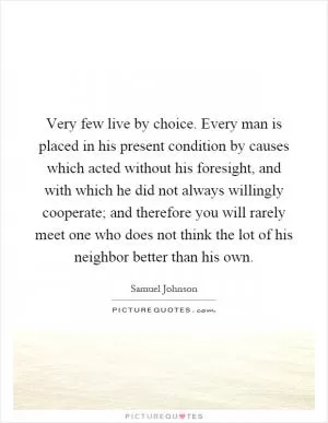 Very few live by choice. Every man is placed in his present condition by causes which acted without his foresight, and with which he did not always willingly cooperate; and therefore you will rarely meet one who does not think the lot of his neighbor better than his own Picture Quote #1