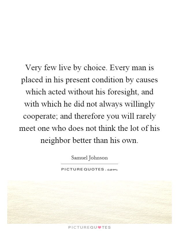 Very few live by choice. Every man is placed in his present condition by causes which acted without his foresight, and with which he did not always willingly cooperate; and therefore you will rarely meet one who does not think the lot of his neighbor better than his own Picture Quote #1
