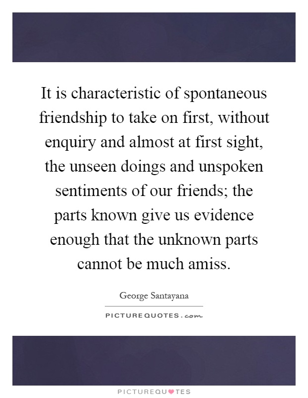 It is characteristic of spontaneous friendship to take on first, without enquiry and almost at first sight, the unseen doings and unspoken sentiments of our friends; the parts known give us evidence enough that the unknown parts cannot be much amiss Picture Quote #1