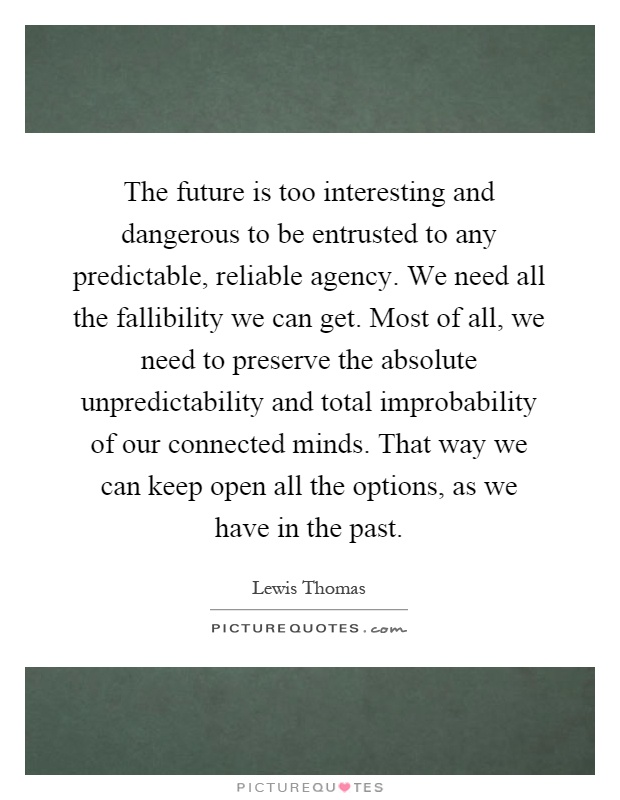 The future is too interesting and dangerous to be entrusted to any predictable, reliable agency. We need all the fallibility we can get. Most of all, we need to preserve the absolute unpredictability and total improbability of our connected minds. That way we can keep open all the options, as we have in the past Picture Quote #1