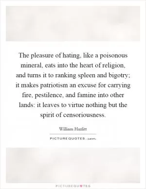The pleasure of hating, like a poisonous mineral, eats into the heart of religion, and turns it to ranking spleen and bigotry; it makes patriotism an excuse for carrying fire, pestilence, and famine into other lands: it leaves to virtue nothing but the spirit of censoriousness Picture Quote #1