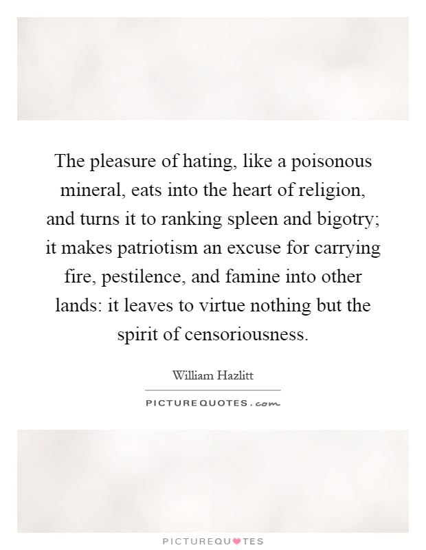 The pleasure of hating, like a poisonous mineral, eats into the heart of religion, and turns it to ranking spleen and bigotry; it makes patriotism an excuse for carrying fire, pestilence, and famine into other lands: it leaves to virtue nothing but the spirit of censoriousness Picture Quote #1