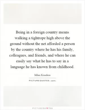 Being in a foreign country means walking a tightrope high above the ground without the net afforded a person by the country where he has his family, colleagues, and friends, and where he can easily say what he has to say in a language he has known from childhood Picture Quote #1