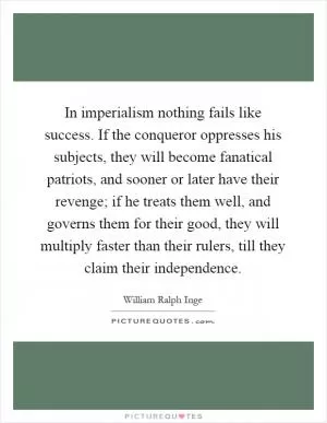 In imperialism nothing fails like success. If the conqueror oppresses his subjects, they will become fanatical patriots, and sooner or later have their revenge; if he treats them well, and governs them for their good, they will multiply faster than their rulers, till they claim their independence Picture Quote #1