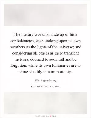 The literary world is made up of little confederacies, each looking upon its own members as the lights of the universe; and considering all others as mere transient meteors, doomed to soon fall and be forgotten, while its own luminaries are to shine steadily into immortality Picture Quote #1
